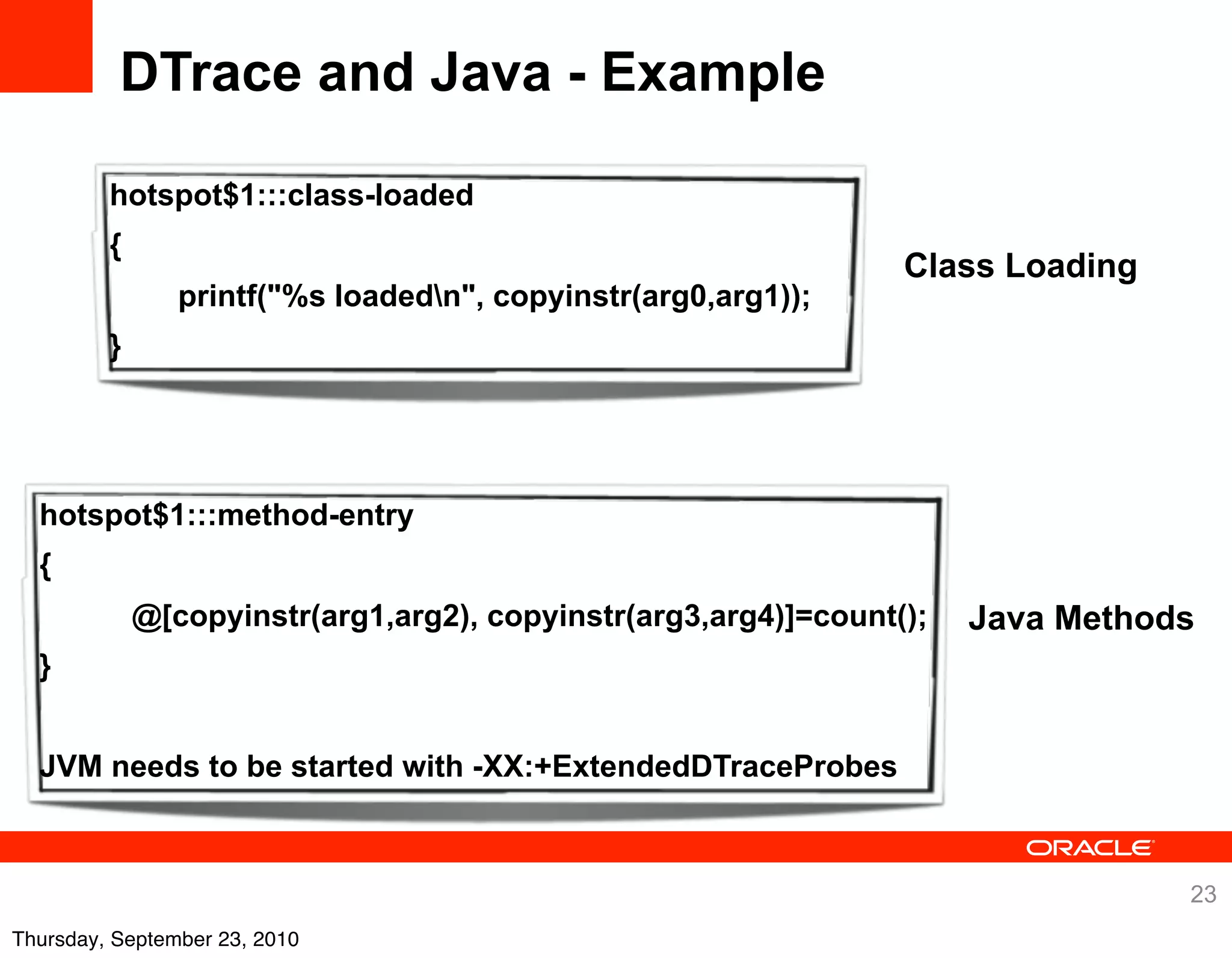DTrace and Java - Example

         hotspot$1:::class-loaded
         {
                                                                 Class Loading
                printf("%s loadedn", copyinstr(arg0,arg1));
         }




  hotspot$1:::method-entry
  {
             @[copyinstr(arg1,arg2), copyinstr(arg3,arg4)]=count();   Java Methods
  }


  JVM needs to be started with -XX:+ExtendedDTraceProbes



                                                                                 23
Thursday, September 23, 2010
 
