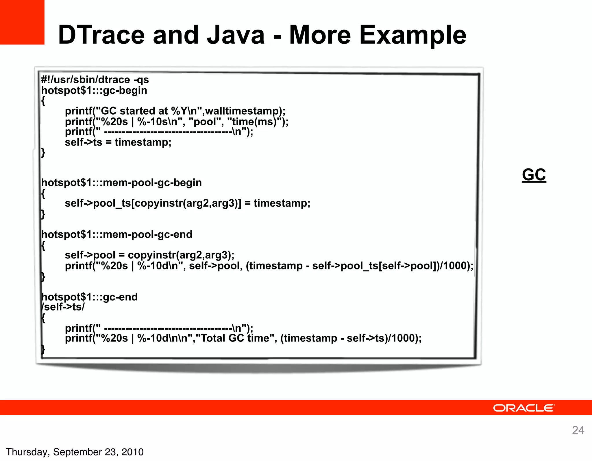 DTrace and Java - More Example
       #!/usr/sbin/dtrace -qs
       hotspot$1:::gc-begin
       {
            printf("GC started at %Yn",walltimestamp);
            printf("%20s | %-10sn", "pool", "time(ms)");
            printf(" ------------------------------------n");
            self->ts = timestamp;
       }

       hotspot$1:::mem-pool-gc-begin
                                                                                                 GC
       {
           self->pool_ts[copyinstr(arg2,arg3)] = timestamp;
       }
       hotspot$1:::mem-pool-gc-end
       {
           self->pool = copyinstr(arg2,arg3);
           printf("%20s | %-10dn", self->pool, (timestamp - self->pool_ts[self->pool])/1000);
       }
       hotspot$1:::gc-end
       /self->ts/
       {
             printf(" ------------------------------------n");
             printf("%20s | %-10dnn","Total GC time", (timestamp - self->ts)/1000);
       }




                                                                                                      24
Thursday, September 23, 2010
 