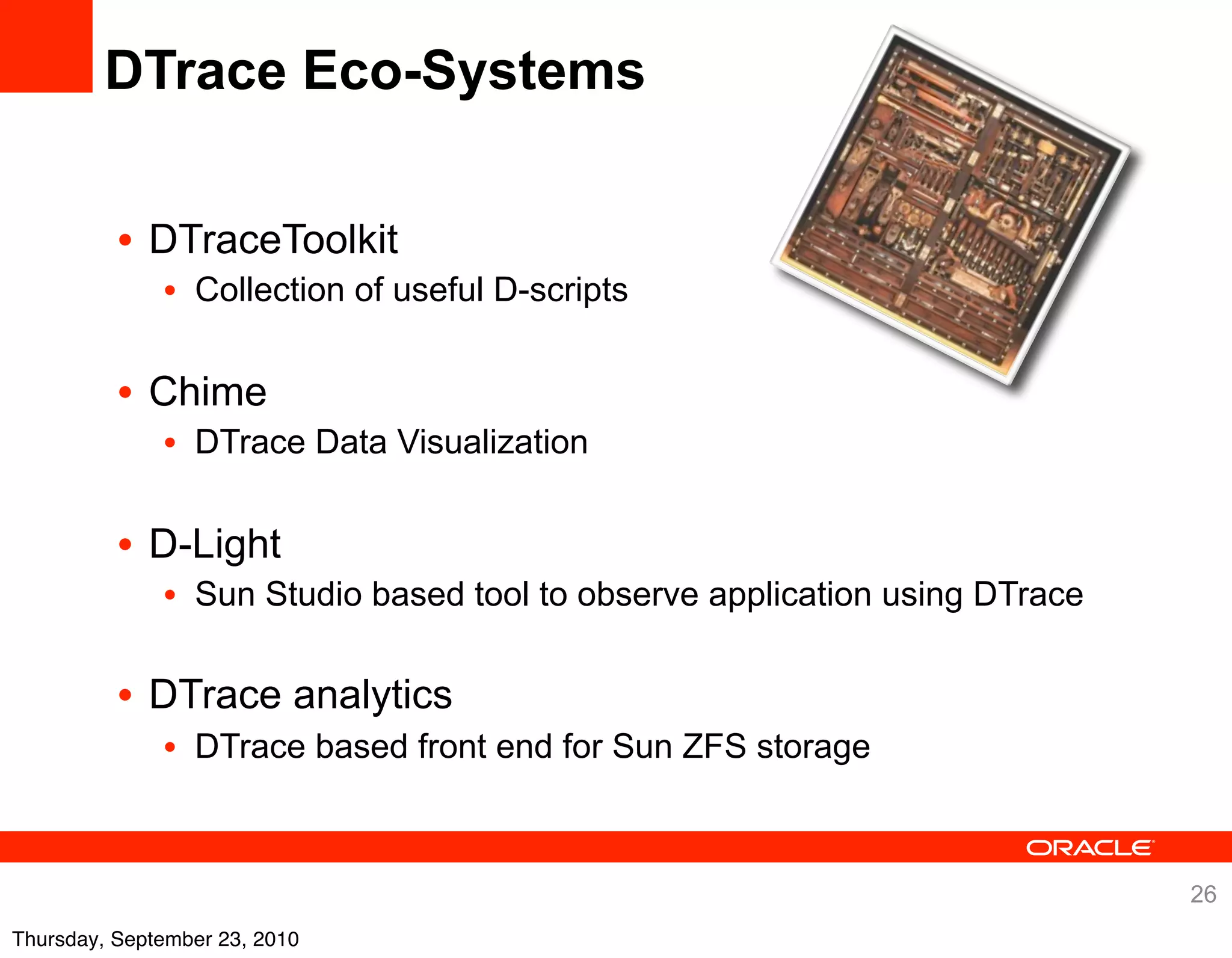 DTrace Eco-Systems


          • DTraceToolkit
              • Collection of useful D-scripts


          • Chime
              • DTrace Data Visualization


          • D-Light
              • Sun Studio based tool to observe application using DTrace

          • DTrace analytics
              • DTrace based front end for Sun ZFS storage



                                                                            26
Thursday, September 23, 2010
 
