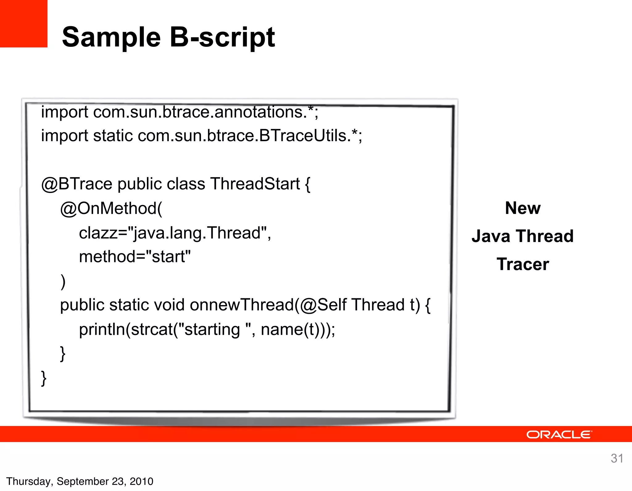 Sample B-script

      import com.sun.btrace.annotations.*;
      import static com.sun.btrace.BTraceUtils.*;

      @BTrace public class ThreadStart {
        @OnMethod(                                            New
          clazz="java.lang.Thread",                        Java Thread
          method="start"                                     Tracer
        )
        public static void onnewThread(@Self Thread t) {
          println(strcat("starting ", name(t)));
        }
      }



                                                                         31
Thursday, September 23, 2010
 