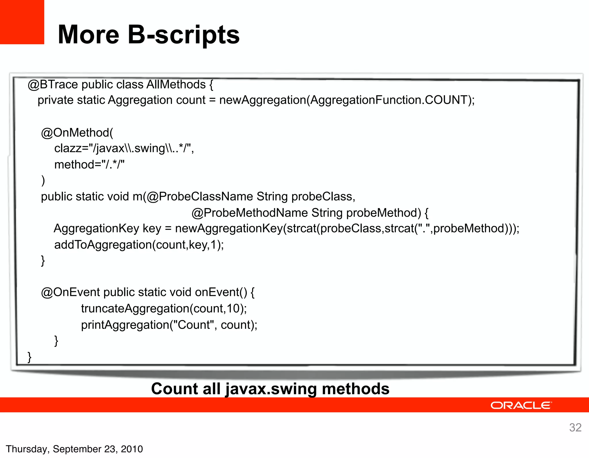 More B-scripts
    @BTrace public class AllMethods {
     private static Aggregation count = newAggregation(AggregationFunction.COUNT);

        @OnMethod(
          clazz="/javax.swing..*/",
          method="/.*/"
        )
        public static void m(@ProbeClassName String probeClass,
                                      @ProbeMethodName String probeMethod) {
          AggregationKey key = newAggregationKey(strcat(probeClass,strcat(".",probeMethod)));
          addToAggregation(count,key,1);
        }

        @OnEvent public static void onEvent() {
             truncateAggregation(count,10);
             printAggregation("Count", count);
         }
    }

                               Count all javax.swing methods

                                                                                                32
Thursday, September 23, 2010
 