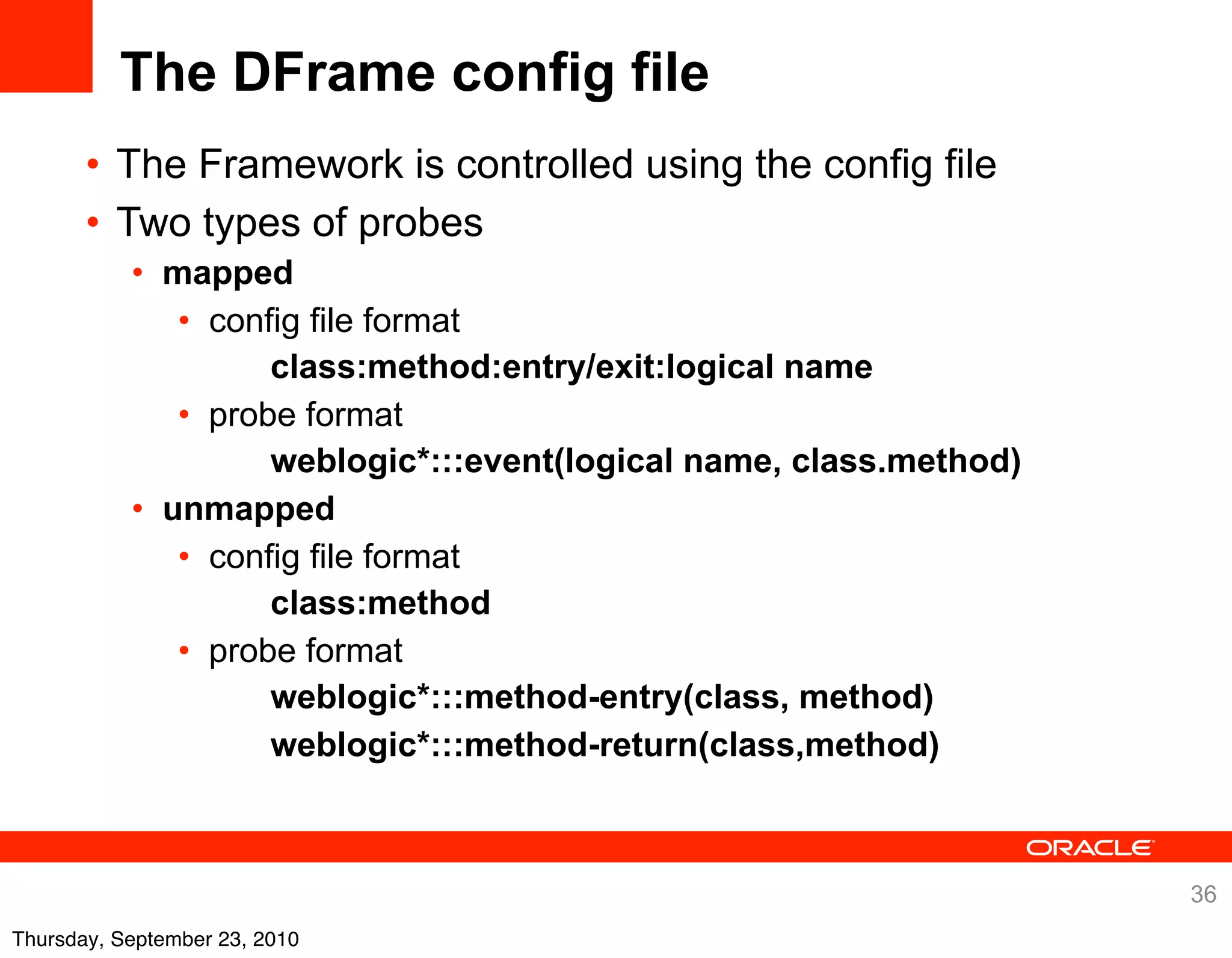 The DFrame config file
       • The Framework is controlled using the config file
       • Two types of probes
           • mapped
              • config file format
                    class:method:entry/exit:logical name
              • probe format
                    weblogic*:::event(logical name, class.method)
           • unmapped
              • config file format
                    class:method
              • probe format
                    weblogic*:::method-entry(class, method)
                    weblogic*:::method-return(class,method)



                                                                    36
Thursday, September 23, 2010
 