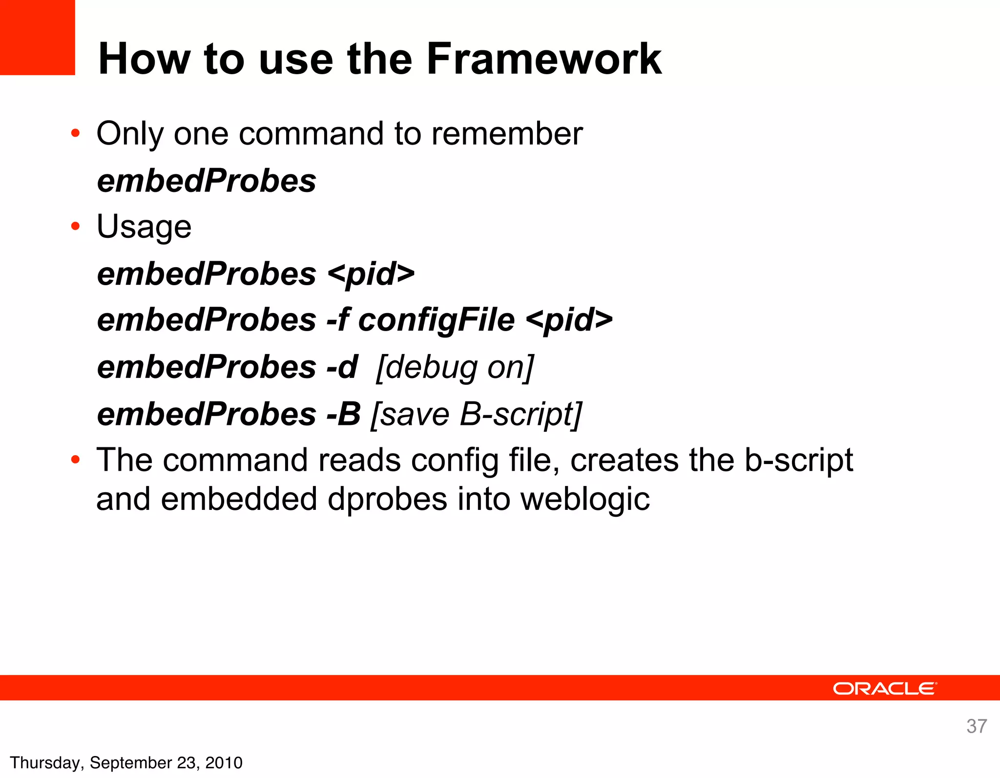 How to use the Framework
       • Only one command to remember
         embedProbes
       • Usage
         embedProbes <pid>
         embedProbes -f configFile <pid>
         embedProbes -d [debug on]
         embedProbes -B [save B-script]
       • The command reads config file, creates the b-script
         and embedded dprobes into weblogic




                                                               37
Thursday, September 23, 2010
 