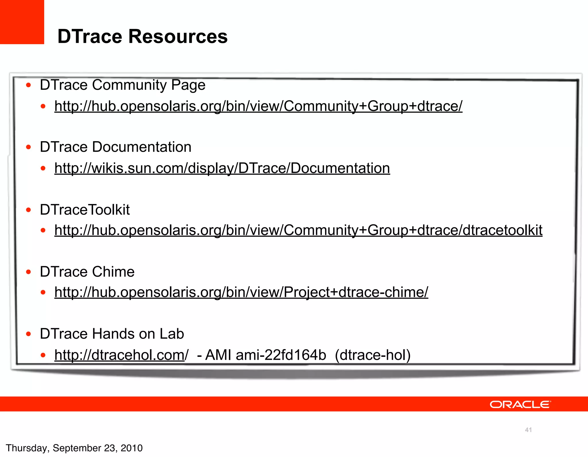 DTrace Resources

   • DTrace Community Page
     • http://hub.opensolaris.org/bin/view/Community+Group+dtrace/

   • DTrace Documentation
     • http://wikis.sun.com/display/DTrace/Documentation

   • DTraceToolkit
     • http://hub.opensolaris.org/bin/view/Community+Group+dtrace/dtracetoolkit

   • DTrace Chime
     • http://hub.opensolaris.org/bin/view/Project+dtrace-chime/

   • DTrace Hands on Lab
     • http://dtracehol.com/ - AMI ami-22fd164b (dtrace-hol)


                                                                            41

Thursday, September 23, 2010
 