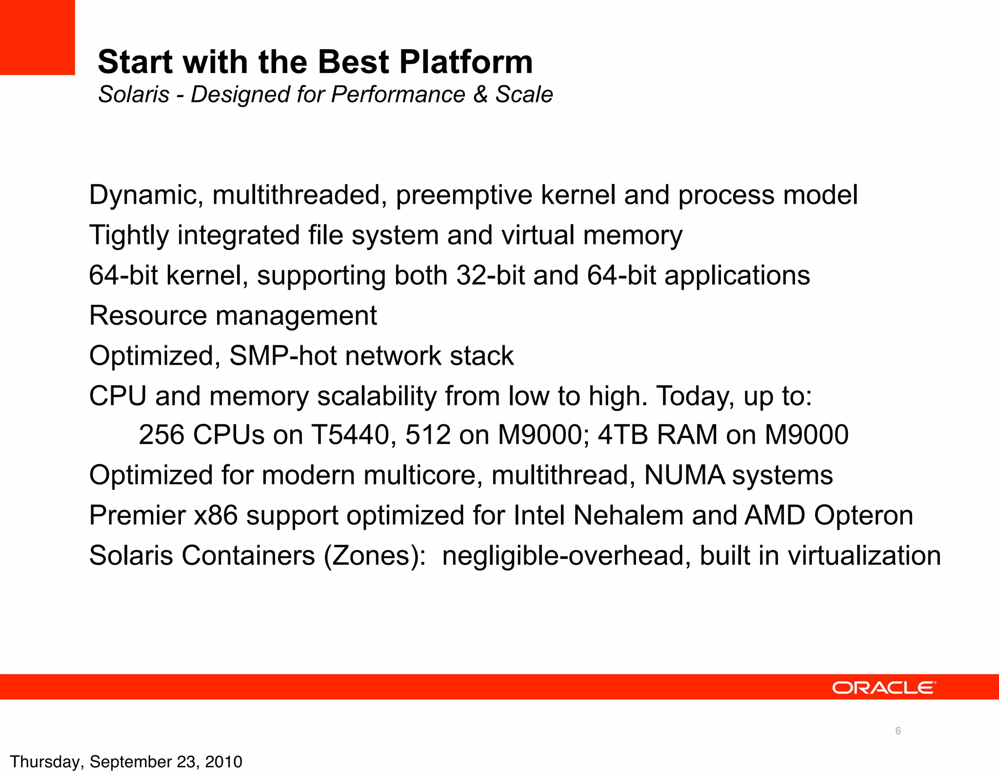 Start with the Best Platform
          Solaris - Designed for Performance & Scale



         Dynamic, multithreaded, preemptive kernel and process model
         Tightly integrated file system and virtual memory
         64-bit kernel, supporting both 32-bit and 64-bit applications
         Resource management
         Optimized, SMP-hot network stack
         CPU and memory scalability from low to high. Today, up to:
             256 CPUs on T5440, 512 on M9000; 4TB RAM on M9000
         Optimized for modern multicore, multithread, NUMA systems
         Premier x86 support optimized for Intel Nehalem and AMD Opteron
         Solaris Containers (Zones): negligible-overhead, built in virtualization




                                                                             6

Thursday, September 23, 2010
 
