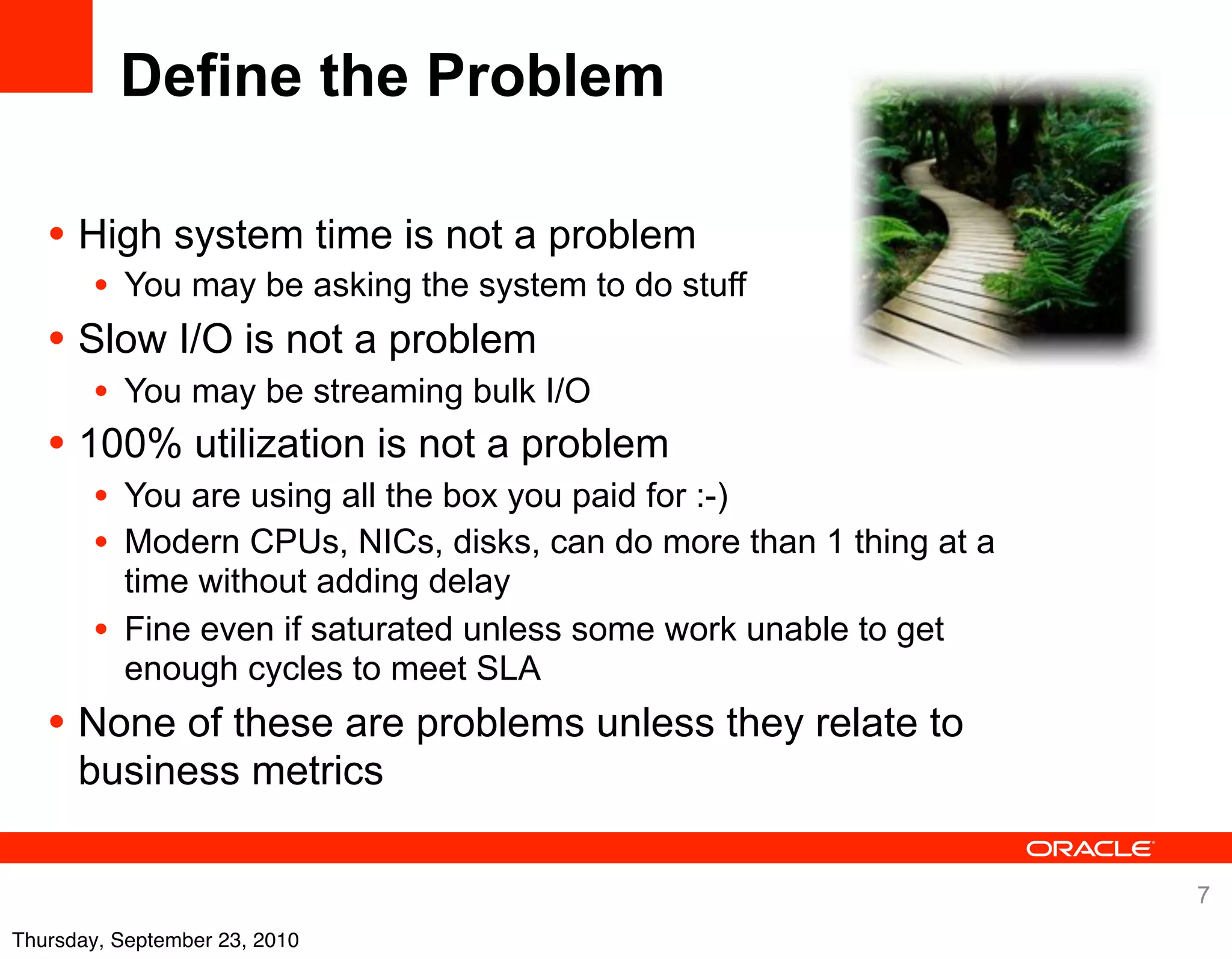 Define the Problem

   • High system time is not a problem
      • You may be asking the system to do stuff
   • Slow I/O is not a problem
      • You may be streaming bulk I/O
   • 100% utilization is not a problem
      • You are using all the box you paid for :-)
      • Modern CPUs, NICs, disks, can do more than 1 thing at a
           time without adding delay
       •   Fine even if saturated unless some work unable to get
           enough cycles to meet SLA
   • None of these are problems unless they relate to
      business metrics

                                                                   7
Thursday, September 23, 2010
 