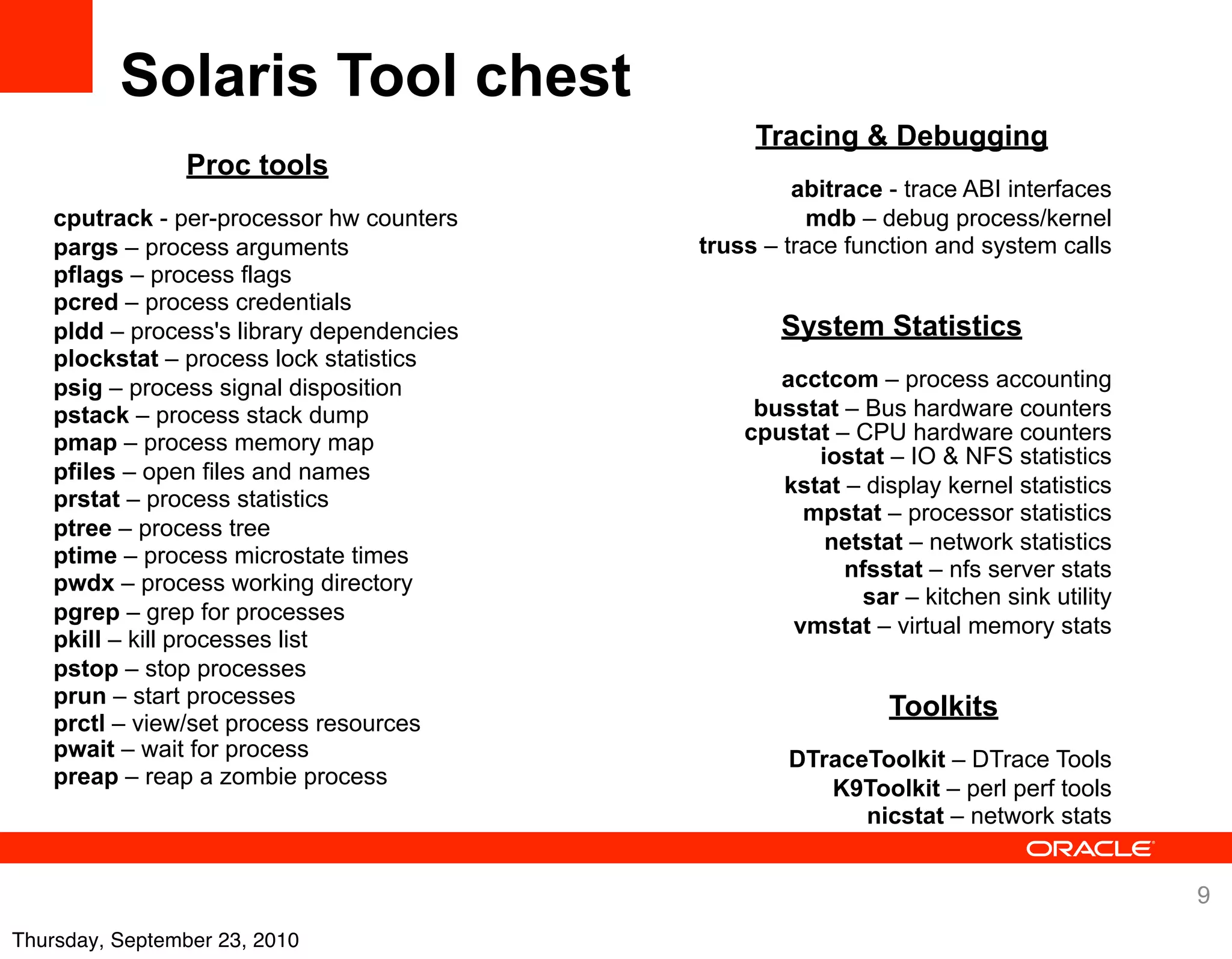 Solaris Tool chest
                                                 Tracing & Debugging
                Proc tools
                                                     abitrace - trace ABI interfaces
    cputrack - per-processor hw counters              mdb – debug process/kernel
    pargs – process arguments               truss – trace function and system calls
    pflags – process flags
    pcred – process credentials
    pldd – process's library dependencies          System Statistics
    plockstat – process lock statistics
    psig – process signal disposition              acctcom – process accounting
    pstack – process stack dump                  busstat – Bus hardware counters
    pmap – process memory map                   cpustat – CPU hardware counters
                                                      iostat – IO & NFS statistics
    pfiles – open files and names
                                                   kstat – display kernel statistics
    prstat – process statistics
                                                     mpstat – processor statistics
    ptree – process tree
                                                       netstat – network statistics
    ptime – process microstate times
                                                         nfsstat – nfs server stats
    pwdx – process working directory
                                                           sar – kitchen sink utility
    pgrep – grep for processes
                                                    vmstat – virtual memory stats
    pkill – kill processes list
    pstop – stop processes
    prun – start processes                                    Toolkits
    prctl – view/set process resources
    pwait – wait for process                        DTraceToolkit – DTrace Tools
    preap – reap a zombie process                      K9Toolkit – perl perf tools
                                                          nicstat – network stats


                                                                                        9
Thursday, September 23, 2010
 