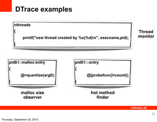 DTrace examples

         nthreads
         {                                                                Thread
                printf("new thread created by %s(%d)n", execname,pid);   monitor
         }



     pid$1::malloc:entry                   pid$1:::entry
     {                                     {
              @=quantize(arg0);                  @[probefunc]=count();
     }                                     }

              malloc size                          hot method
               observer                              finder


                                                                               20
Thursday, September 23, 2010
 