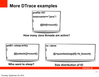 More DTrace examples
                                 profile-101
                                 /execname==”java”/
                                 {
                                       @[tid]=count();
                                 }

                           How many Java threads are active?


      pid$1::sleep:entry                       io:::done
      {                                        {
               @[ustack()]=count();                  @=quantize(args[0]->b_bcount);
      }                                        }

          Who went to sleep?                          Size distribution of IO

                                                                                      21
Thursday, September 23, 2010
 