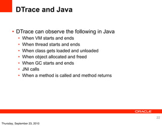DTrace and Java

       • DTrace can observe the following in Java
            •   When VM starts and ends
            •   When thread starts and ends
            •   When class gets loaded and unloaded
            •   When object allocated and freed
            •   When GC starts and ends
            •   JNI calls
            •   When a method is called and method returns




                                                             22
Thursday, September 23, 2010
 