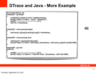 DTrace and Java - More Example
       #!/usr/sbin/dtrace -qs
       hotspot$1:::gc-begin
       {
            printf("GC started at %Yn",walltimestamp);
            printf("%20s | %-10sn", "pool", "time(ms)");
            printf(" ------------------------------------n");
            self->ts = timestamp;
       }

       hotspot$1:::mem-pool-gc-begin
                                                                                                 GC
       {
           self->pool_ts[copyinstr(arg2,arg3)] = timestamp;
       }
       hotspot$1:::mem-pool-gc-end
       {
           self->pool = copyinstr(arg2,arg3);
           printf("%20s | %-10dn", self->pool, (timestamp - self->pool_ts[self->pool])/1000);
       }
       hotspot$1:::gc-end
       /self->ts/
       {
             printf(" ------------------------------------n");
             printf("%20s | %-10dnn","Total GC time", (timestamp - self->ts)/1000);
       }




                                                                                                      24
Thursday, September 23, 2010
 