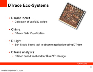 DTrace Eco-Systems


          • DTraceToolkit
              • Collection of useful D-scripts


          • Chime
              • DTrace Data Visualization


          • D-Light
              • Sun Studio based tool to observe application using DTrace

          • DTrace analytics
              • DTrace based front end for Sun ZFS storage



                                                                            26
Thursday, September 23, 2010
 