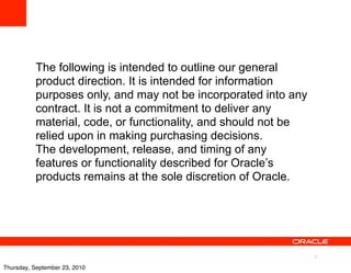 The following is intended to outline our general
           product direction. It is intended for information
           purposes only, and may not be incorporated into any
           contract. It is not a commitment to deliver any
           material, code, or functionality, and should not be
           relied upon in making purchasing decisions.
           The development, release, and timing of any
           features or functionality described for Oracle’s
           products remains at the sole discretion of Oracle.




                                                                 3

Thursday, September 23, 2010
 