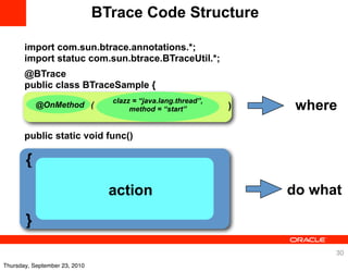 BTrace Code Structure

       import com.sun.btrace.annotations.*;
       import statuc com.sun.btrace.BTraceUtil.*;
       @BTrace
       public class BTraceSample {
                                 clazz = “java.lang.thread”,
           @OnMethod (                method = “start”         )    where
       public static void func()

       {
                                 action                            do what

       }
                                                                         30
Thursday, September 23, 2010
 