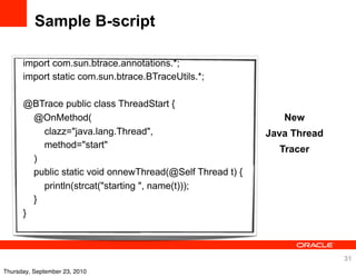 Sample B-script

      import com.sun.btrace.annotations.*;
      import static com.sun.btrace.BTraceUtils.*;

      @BTrace public class ThreadStart {
        @OnMethod(                                            New
          clazz="java.lang.Thread",                        Java Thread
          method="start"                                     Tracer
        )
        public static void onnewThread(@Self Thread t) {
          println(strcat("starting ", name(t)));
        }
      }



                                                                         31
Thursday, September 23, 2010
 