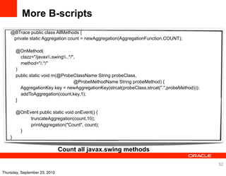 More B-scripts
    @BTrace public class AllMethods {
     private static Aggregation count = newAggregation(AggregationFunction.COUNT);

        @OnMethod(
          clazz="/javax.swing..*/",
          method="/.*/"
        )
        public static void m(@ProbeClassName String probeClass,
                                      @ProbeMethodName String probeMethod) {
          AggregationKey key = newAggregationKey(strcat(probeClass,strcat(".",probeMethod)));
          addToAggregation(count,key,1);
        }

        @OnEvent public static void onEvent() {
             truncateAggregation(count,10);
             printAggregation("Count", count);
         }
    }

                               Count all javax.swing methods

                                                                                                32
Thursday, September 23, 2010
 