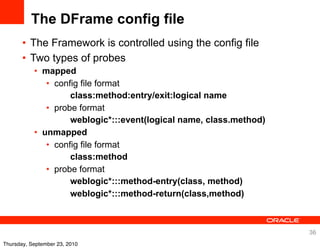 The DFrame config file
       • The Framework is controlled using the config file
       • Two types of probes
           • mapped
              • config file format
                    class:method:entry/exit:logical name
              • probe format
                    weblogic*:::event(logical name, class.method)
           • unmapped
              • config file format
                    class:method
              • probe format
                    weblogic*:::method-entry(class, method)
                    weblogic*:::method-return(class,method)



                                                                    36
Thursday, September 23, 2010
 