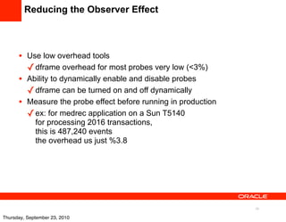 Reducing the Observer Effect



      •   Use low overhead tools
          ✓ dframe overhead for most probes very low (<3%)
      •   Ability to dynamically enable and disable probes
          ✓ dframe can be turned on and off dynamically
      •   Measure the probe effect before running in production
          ✓ ex: for medrec application on a Sun T5140
            for processing 2016 transactions,
            this is 487,240 events
            the overhead us just %3.8




                                                                  39

Thursday, September 23, 2010
 