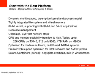 Start with the Best Platform
          Solaris - Designed for Performance & Scale



         Dynamic, multithreaded, preemptive kernel and process model
         Tightly integrated file system and virtual memory
         64-bit kernel, supporting both 32-bit and 64-bit applications
         Resource management
         Optimized, SMP-hot network stack
         CPU and memory scalability from low to high. Today, up to:
             256 CPUs on T5440, 512 on M9000; 4TB RAM on M9000
         Optimized for modern multicore, multithread, NUMA systems
         Premier x86 support optimized for Intel Nehalem and AMD Opteron
         Solaris Containers (Zones): negligible-overhead, built in virtualization




                                                                             6

Thursday, September 23, 2010
 