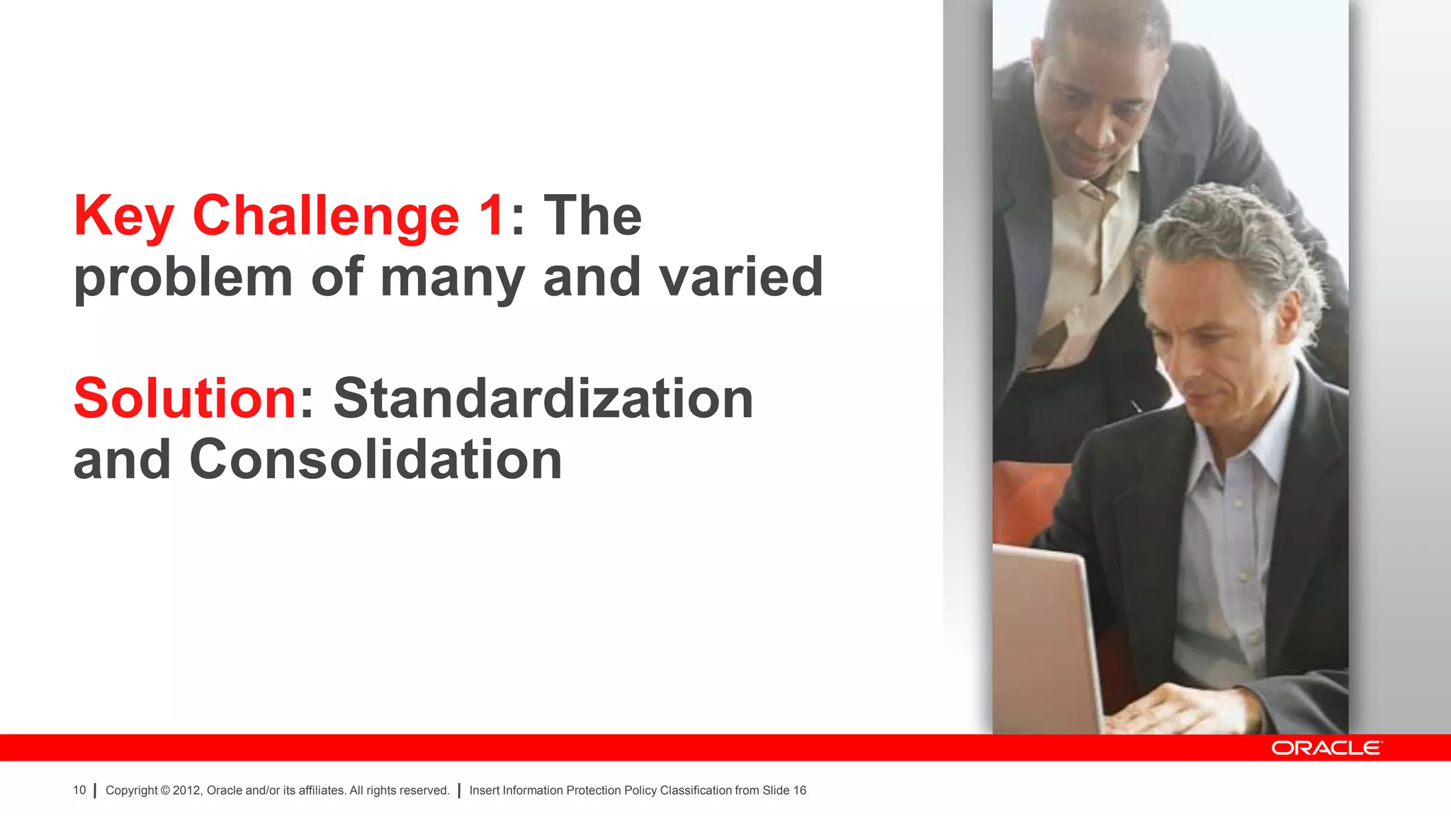 Key Challenge 1: The
problem of many and varied

Solution: Standardization
and Consolidation




10   Copyright © 2012, Oracle and/or its affiliates. All rights reserved.   Insert Information Protection Policy Classification from Slide 16
 