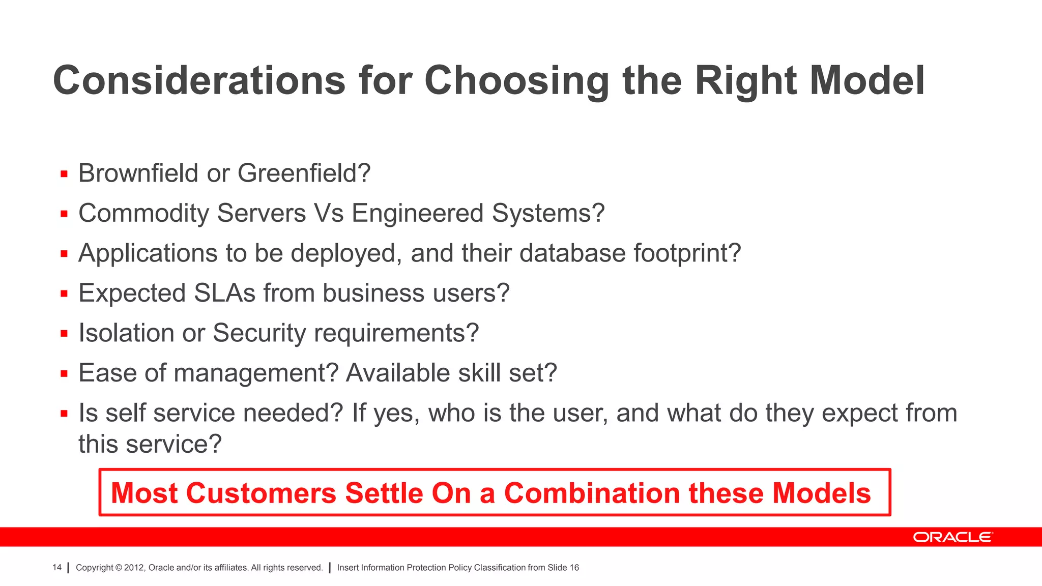 Considerations for Choosing the Right Model

  Brownfield or Greenfield?
  Commodity Servers Vs Engineered Systems?
  Applications to be deployed, and their database footprint?
  Expected SLAs from business users?
  Isolation or Security requirements?
  Ease of management? Available skill set?
  Is self service needed? If yes, who is the user, and what do they expect from
     this service?
              Most Customers Settle On a Combination these Models

14   Copyright © 2012, Oracle and/or its affiliates. All rights reserved.   Insert Information Protection Policy Classification from Slide 16
 