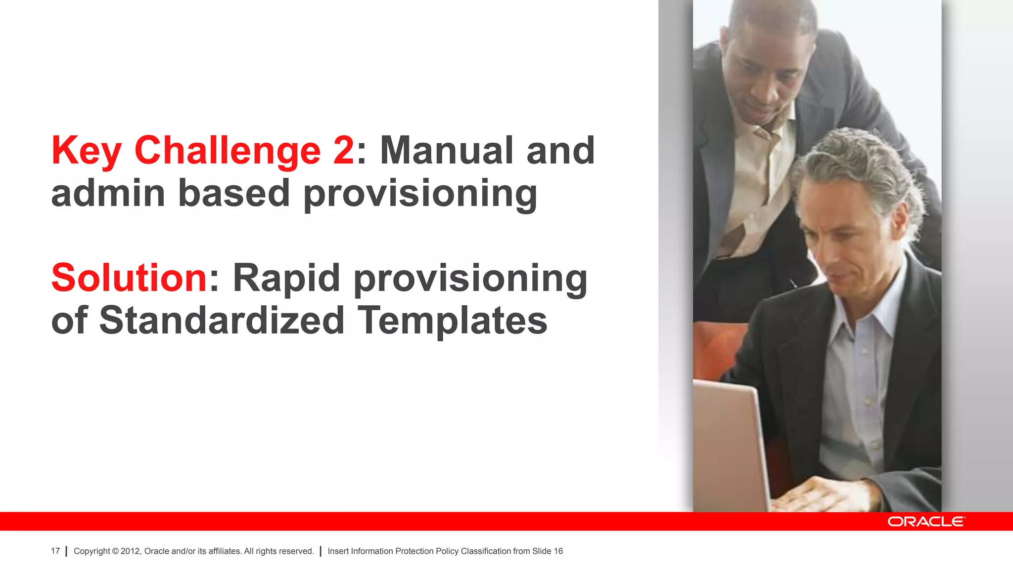 Key Challenge 2: Manual and
admin based provisioning

Solution: Rapid provisioning
of Standardized Templates




17   Copyright © 2012, Oracle and/or its affiliates. All rights reserved.   Insert Information Protection Policy Classification from Slide 16
 