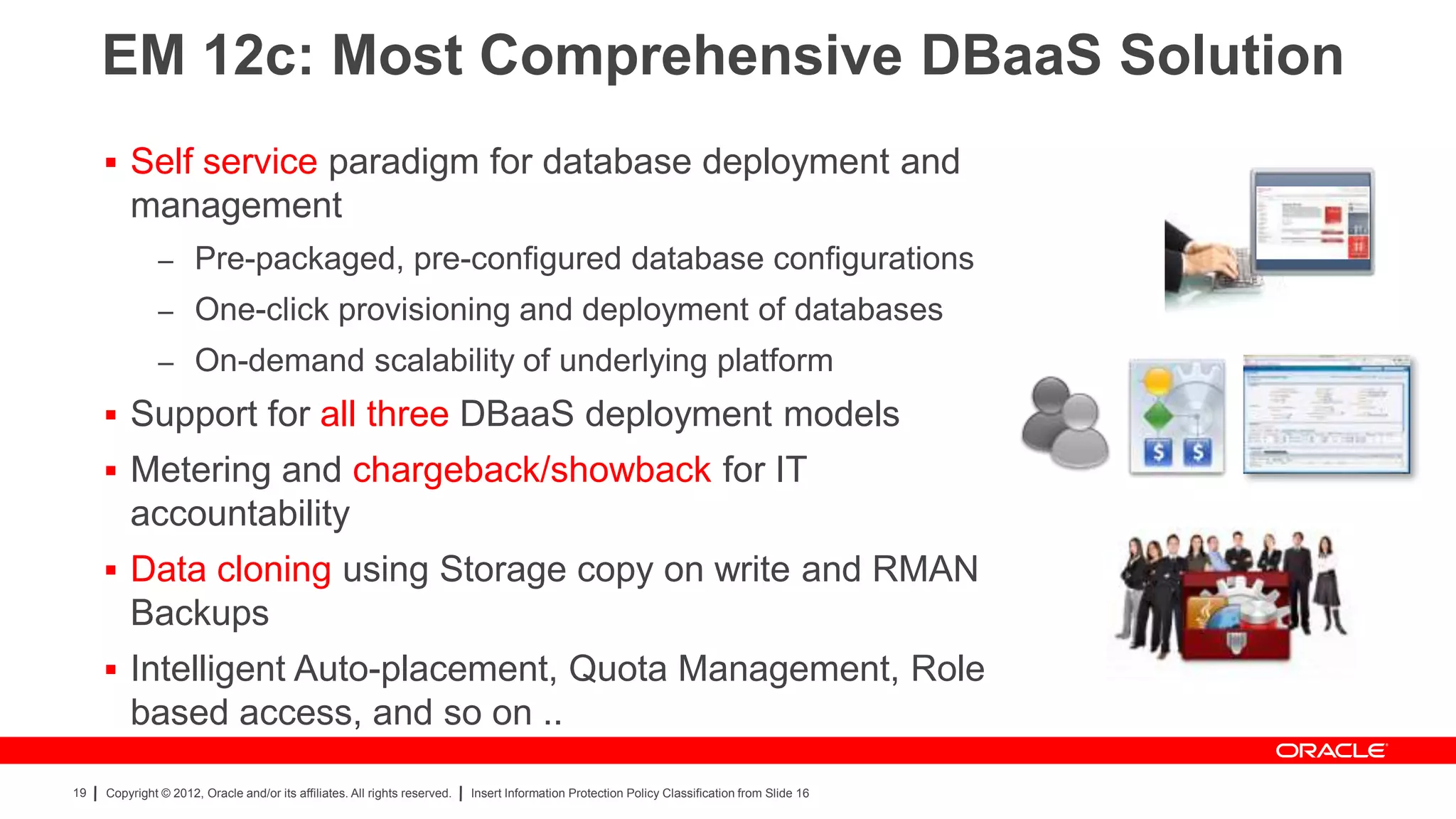 EM 12c: Most Comprehensive DBaaS Solution
      Self service paradigm for database deployment and
         management
               – Pre-packaged, pre-configured database configurations
               – One-click provisioning and deployment of databases
               – On-demand scalability of underlying platform
      Support for all three DBaaS deployment models
      Metering and chargeback/showback for IT
         accountability
      Data cloning using Storage copy on write and RMAN
         Backups
      Intelligent Auto-placement, Quota Management, Role
         based access, and so on ..
19   Copyright © 2012, Oracle and/or its affiliates. All rights reserved.   Insert Information Protection Policy Classification from Slide 16
 