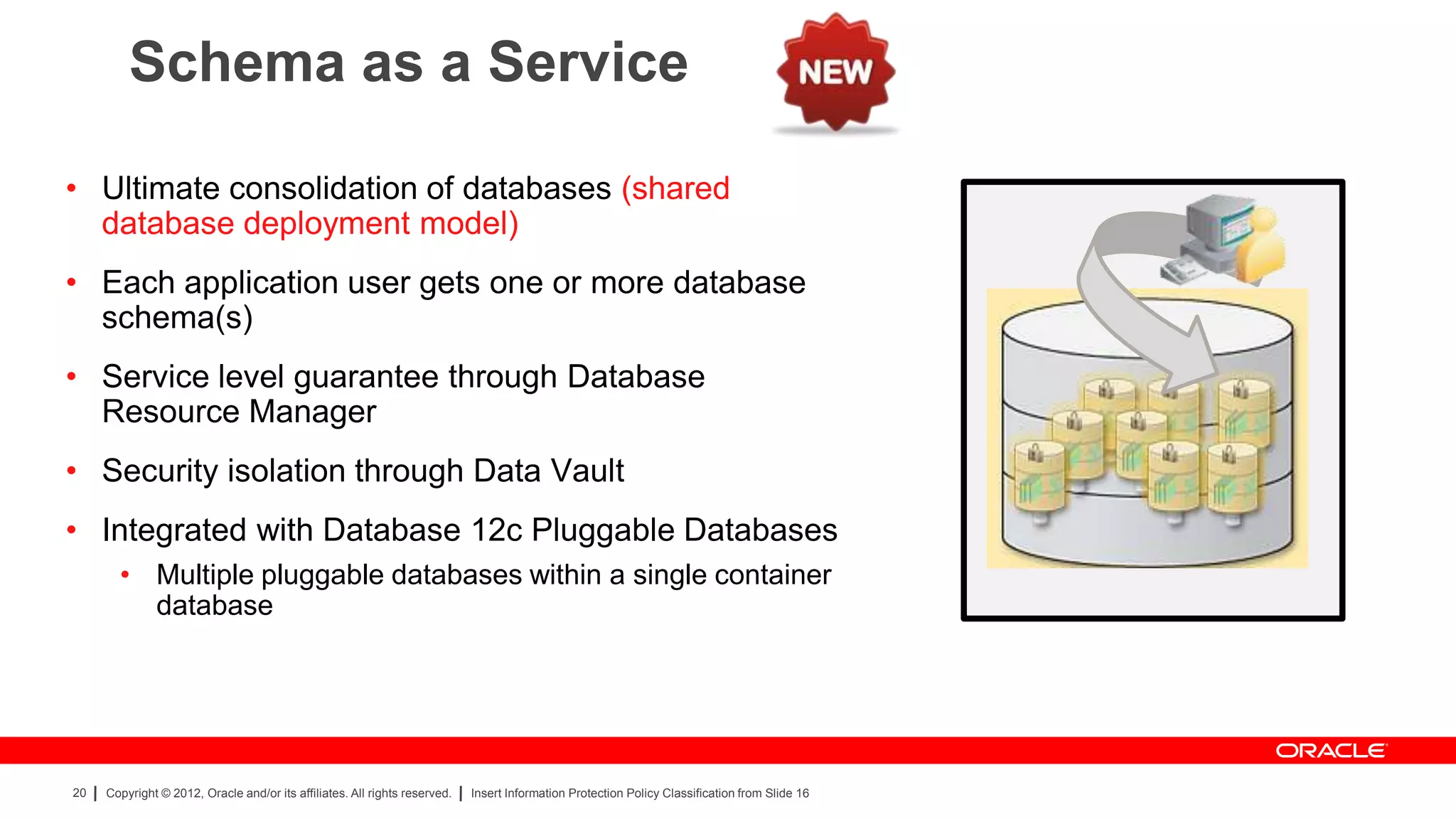 Schema as a Service

• Ultimate consolidation of databases (shared
  database deployment model)
• Each application user gets one or more database
  schema(s)
• Service level guarantee through Database
  Resource Manager
• Security isolation through Data Vault
• Integrated with Database 12c Pluggable Databases
       • Multiple pluggable databases within a single container
         database




20   Copyright © 2012, Oracle and/or its affiliates. All rights reserved.   Insert Information Protection Policy Classification from Slide 16
 