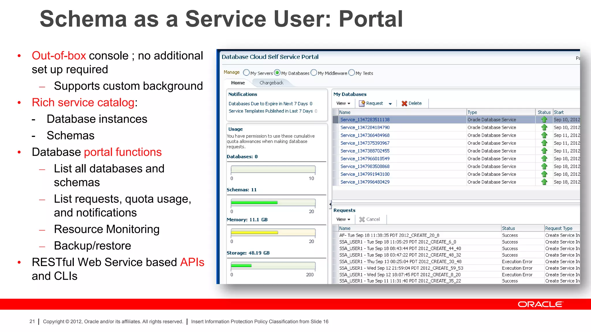 Schema as a Service User: Portal
• Out-of-box console ; no additional
  set up required
   – Supports custom background
• Rich service catalog:
  - Database instances
  - Schemas
• Database portal functions
   – List all databases and
       schemas
   – List requests, quota usage,
       and notifications
   – Resource Monitoring
   – Backup/restore
• RESTful Web Service based APIs
  and CLIs


  21   Copyright © 2012, Oracle and/or its affiliates. All rights reserved.   Insert Information Protection Policy Classification from Slide 16
 