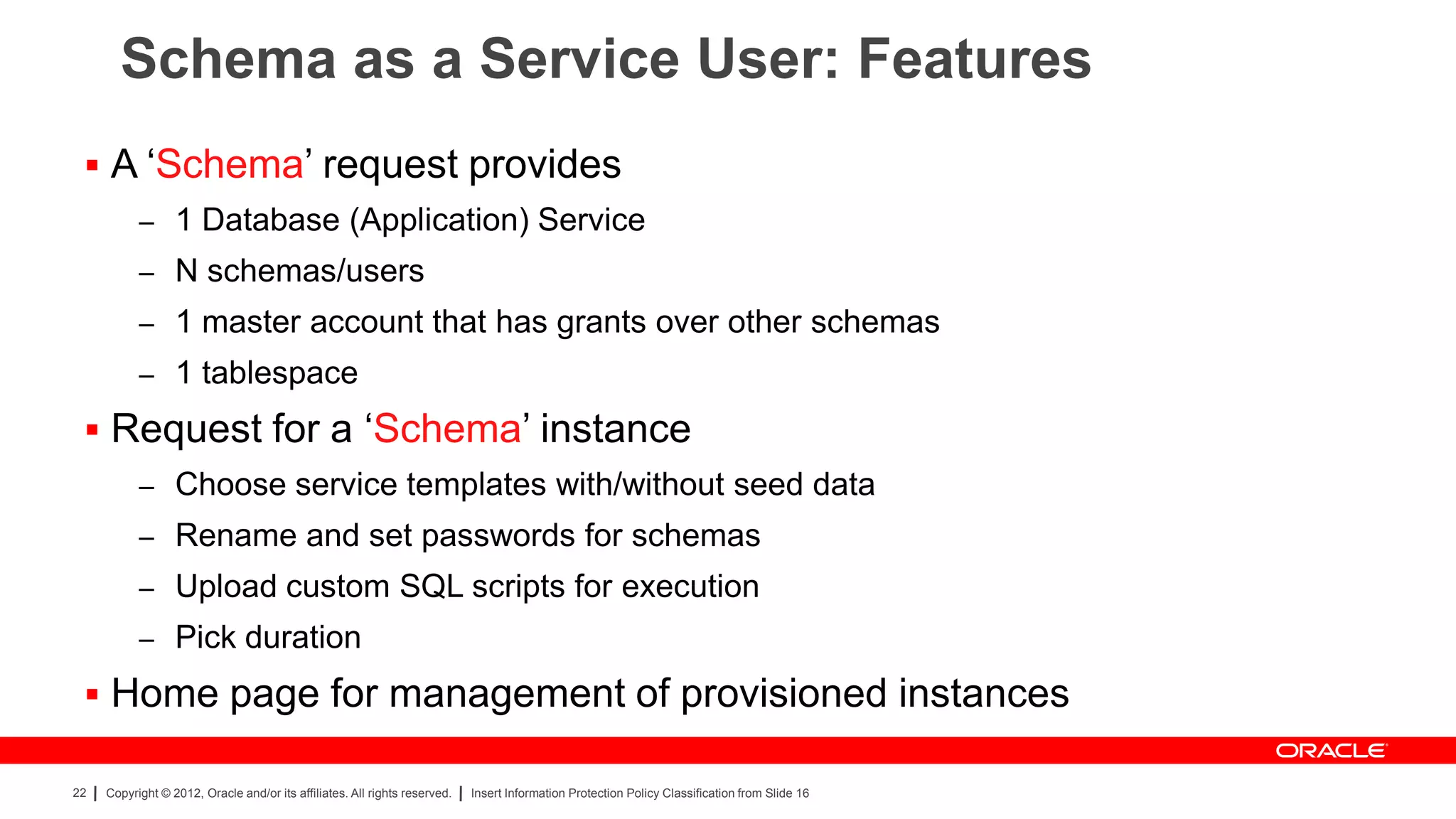 Schema as a Service User: Features
  A „Schema‟ request provides
           – 1 Database (Application) Service
           – N schemas/users
           – 1 master account that has grants over other schemas
           – 1 tablespace

  Request for a „Schema‟ instance
           – Choose service templates with/without seed data
           – Rename and set passwords for schemas
           – Upload custom SQL scripts for execution
           – Pick duration

  Home page for management of provisioned instances

22   Copyright © 2012, Oracle and/or its affiliates. All rights reserved.   Insert Information Protection Policy Classification from Slide 16
 