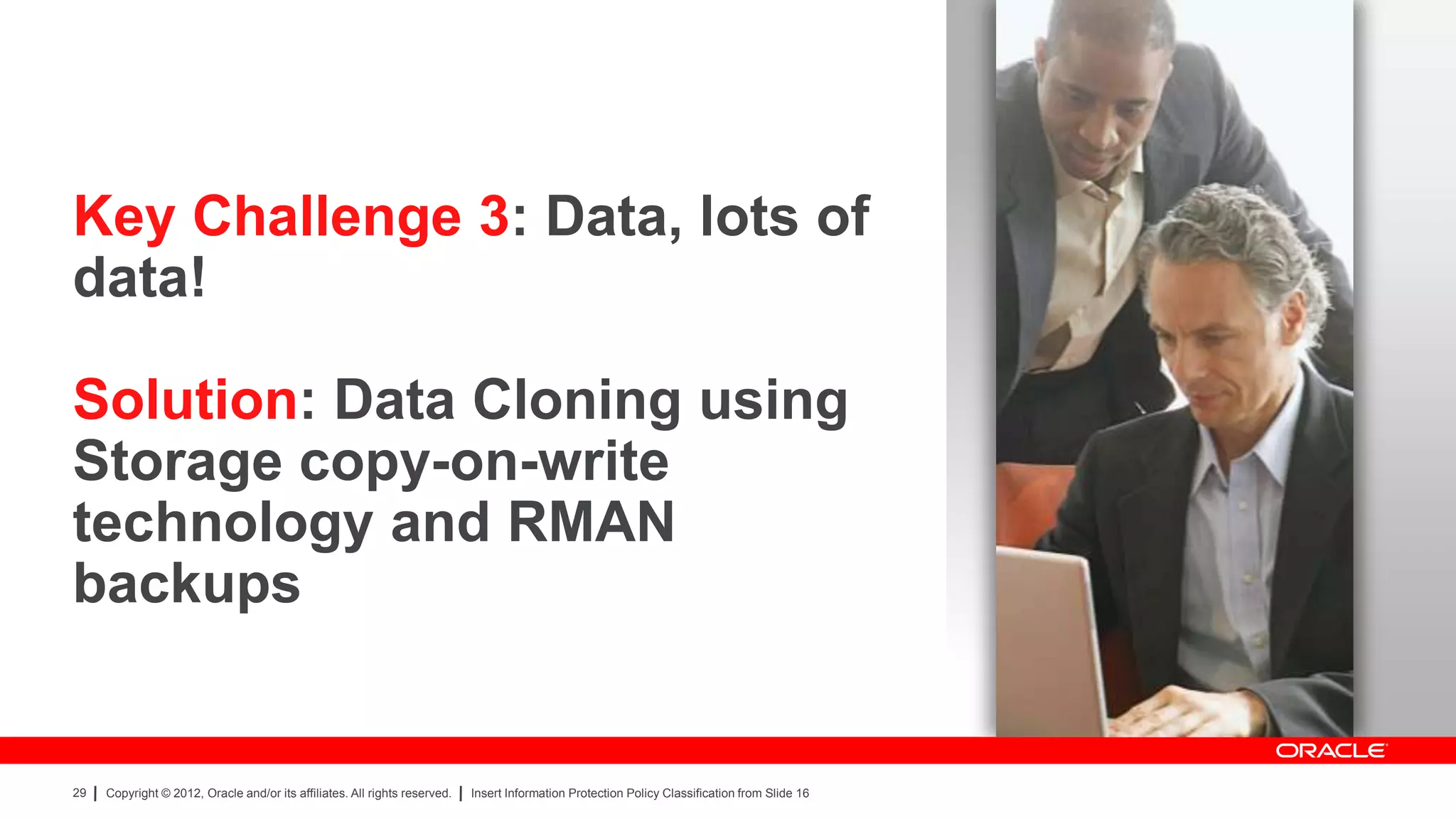 Key Challenge 3: Data, lots of
data!

Solution: Data Cloning using
Storage copy-on-write
technology and RMAN
backups


29   Copyright © 2012, Oracle and/or its affiliates. All rights reserved.   Insert Information Protection Policy Classification from Slide 16
 