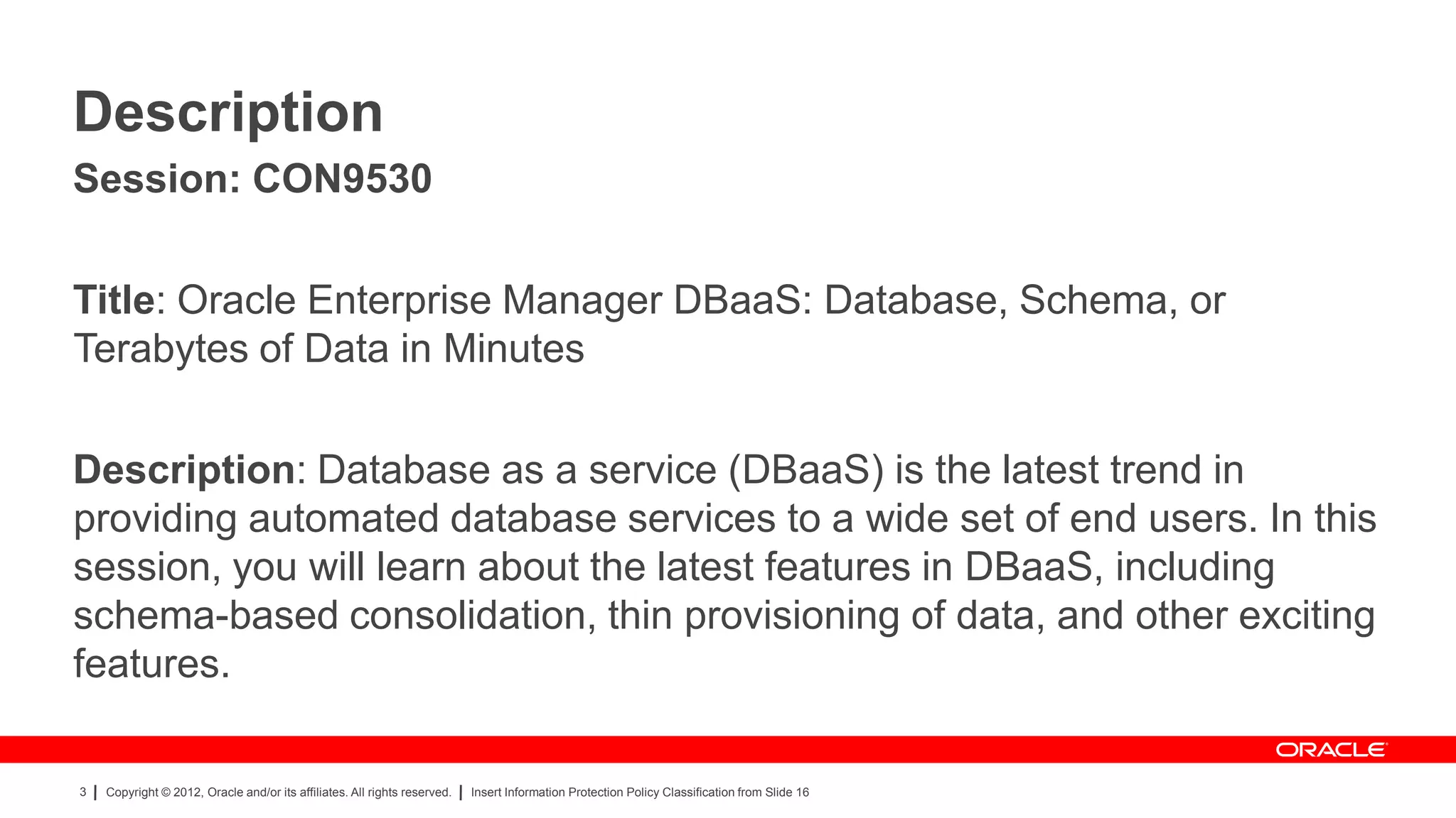 Description
Session: CON9530

Title: Oracle Enterprise Manager DBaaS: Database, Schema, or
Terabytes of Data in Minutes

Description: Database as a service (DBaaS) is the latest trend in
providing automated database services to a wide set of end users. In this
session, you will learn about the latest features in DBaaS, including
schema-based consolidation, thin provisioning of data, and other exciting
features.

3   Copyright © 2012, Oracle and/or its affiliates. All rights reserved.   Insert Information Protection Policy Classification from Slide 16
 