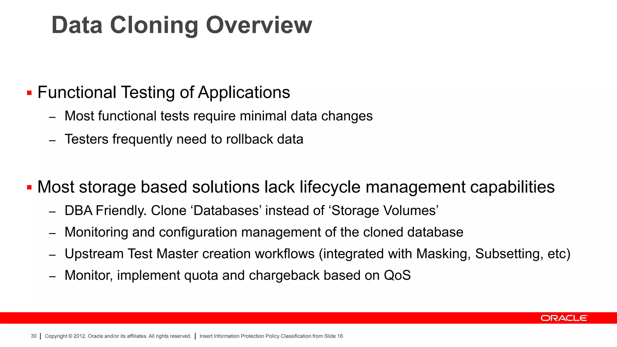 Data Cloning Overview

 Functional Testing of Applications
      – Most functional tests require minimal data changes
      – Testers frequently need to rollback data



 Most storage based solutions lack lifecycle management capabilities
      – DBA Friendly. Clone „Databases‟ instead of „Storage Volumes‟
      – Monitoring and configuration management of the cloned database
      – Upstream Test Master creation workflows (integrated with Masking, Subsetting, etc)
      – Monitor, implement quota and chargeback based on QoS



30   Copyright © 2012, Oracle and/or its affiliates. All rights reserved.   Insert Information Protection Policy Classification from Slide 16
 