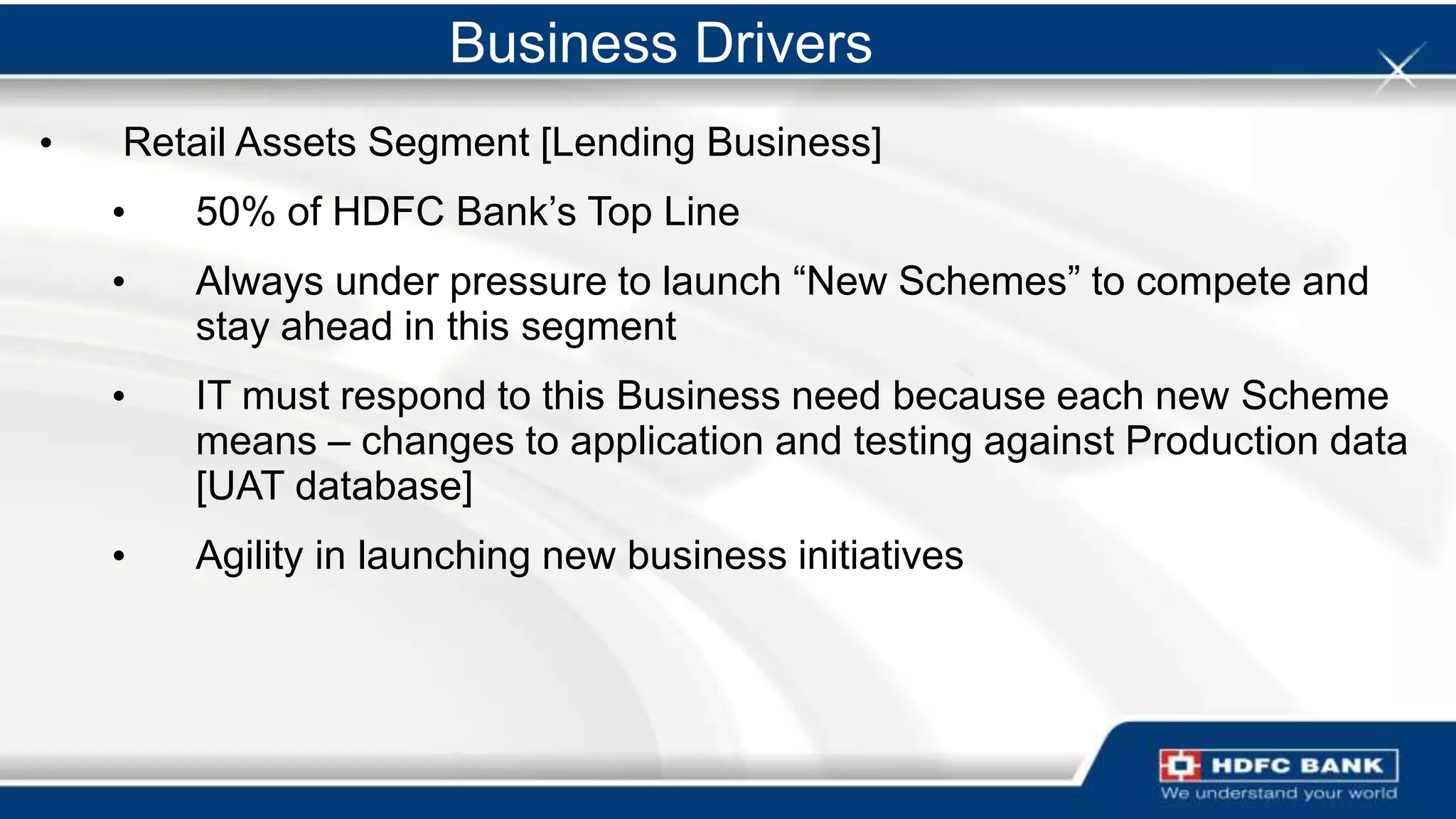 Business Drivers
•   Retail Assets Segment [Lending Business]
    •   50% of HDFC Bank‟s Top Line
    •   Always under pressure to launch “New Schemes” to compete and
        stay ahead in this segment
    •   IT must respond to this Business need because each new Scheme
        means – changes to application and testing against Production data
        [UAT database]
    •   Agility in launching new business initiatives
 