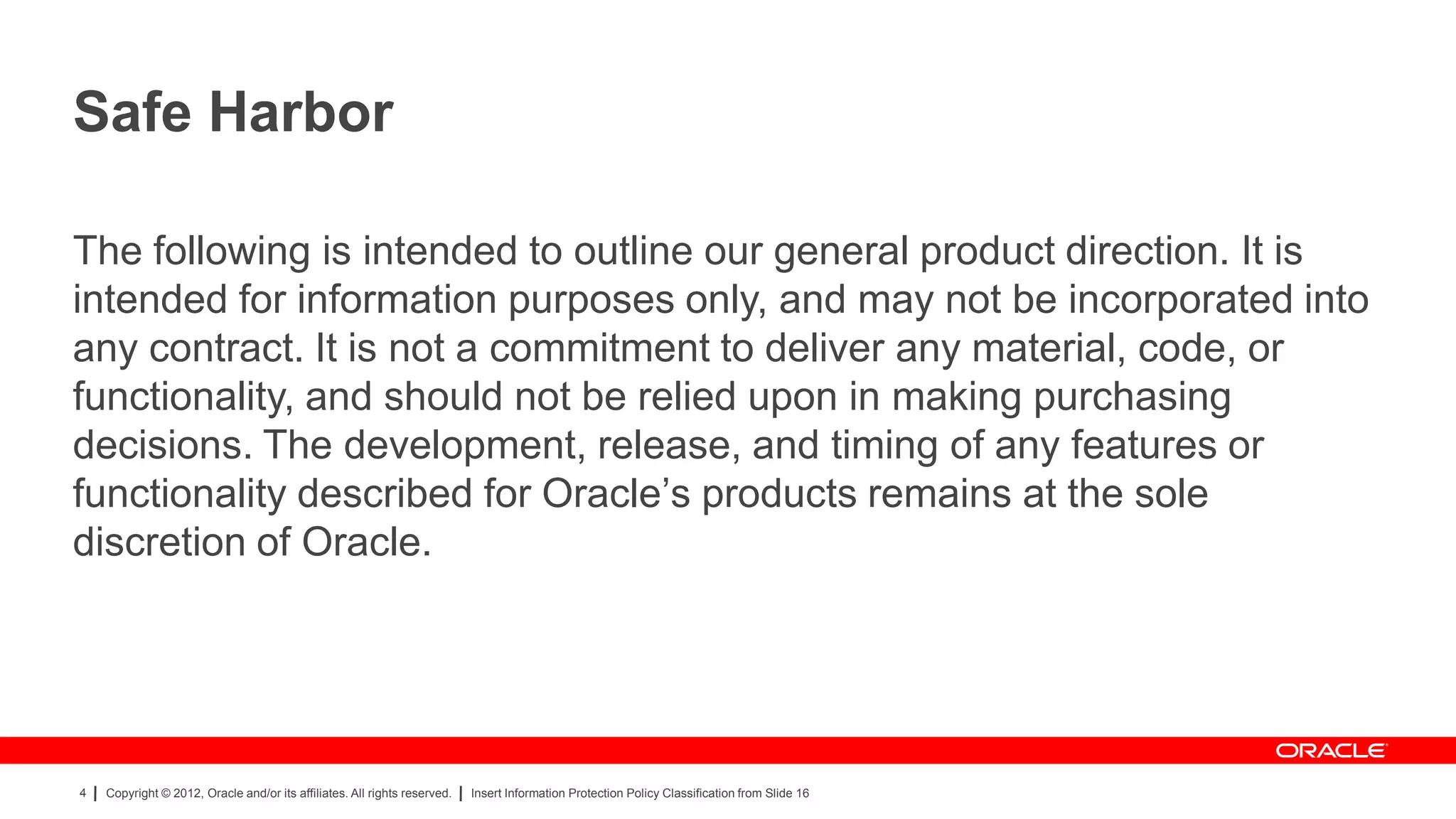 Safe Harbor

The following is intended to outline our general product direction. It is
intended for information purposes only, and may not be incorporated into
any contract. It is not a commitment to deliver any material, code, or
functionality, and should not be relied upon in making purchasing
decisions. The development, release, and timing of any features or
functionality described for Oracle‟s products remains at the sole
discretion of Oracle.




4   Copyright © 2012, Oracle and/or its affiliates. All rights reserved.   Insert Information Protection Policy Classification from Slide 16
 