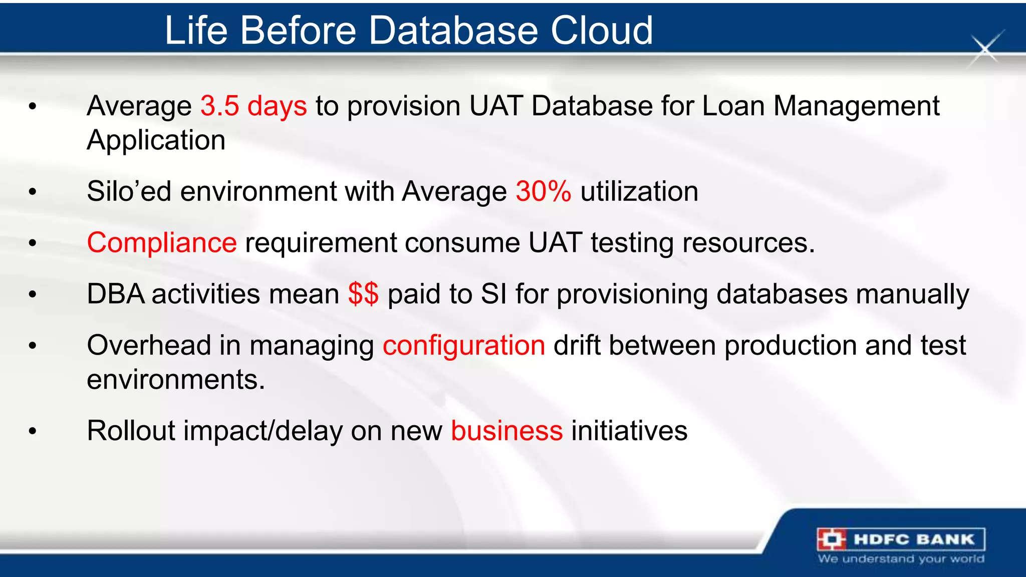 Life Before Database Cloud
•   Average 3.5 days to provision UAT Database for Loan Management
    Application
•   Silo‟ed environment with Average 30% utilization
•   Compliance requirement consume UAT testing resources.
•   DBA activities mean $$ paid to SI for provisioning databases manually
•   Overhead in managing configuration drift between production and test
    environments.
•   Rollout impact/delay on new business initiatives
 