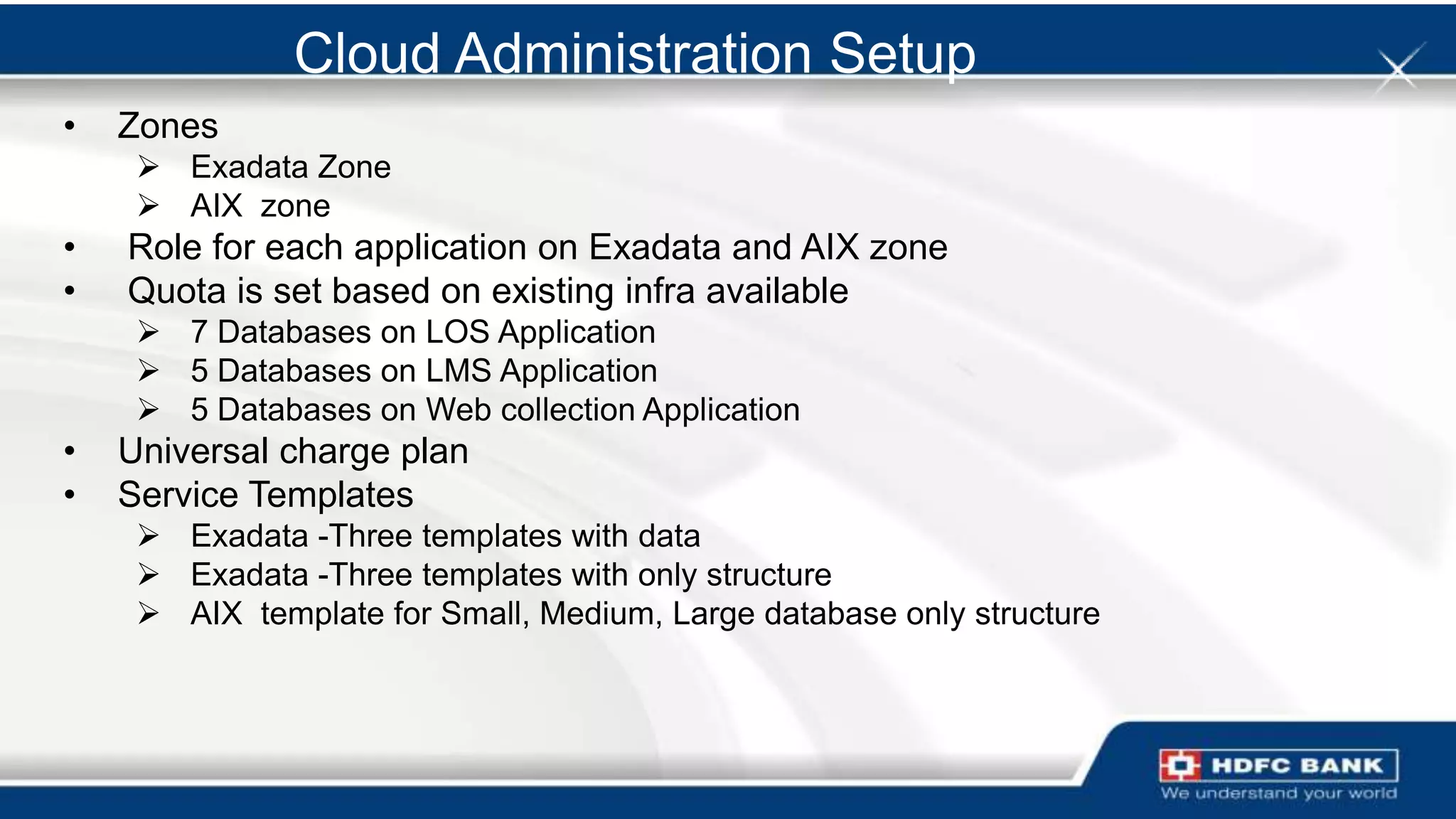 Cloud Administration Setup
•   Zones
      Exadata Zone
      AIX zone
•   Role for each application on Exadata and AIX zone
•   Quota is set based on existing infra available
      7 Databases on LOS Application
      5 Databases on LMS Application
      5 Databases on Web collection Application
•   Universal charge plan
•   Service Templates
      Exadata -Three templates with data
      Exadata -Three templates with only structure
      AIX template for Small, Medium, Large database only structure
 