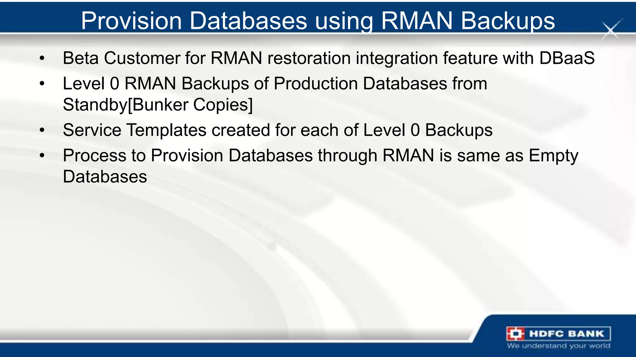 Provision Databases using RMAN Backups
• Beta Customer for RMAN restoration integration feature with DBaaS
• Level 0 RMAN Backups of Production Databases from
  Standby[Bunker Copies]
• Service Templates created for each of Level 0 Backups
• Process to Provision Databases through RMAN is same as Empty
  Databases
 