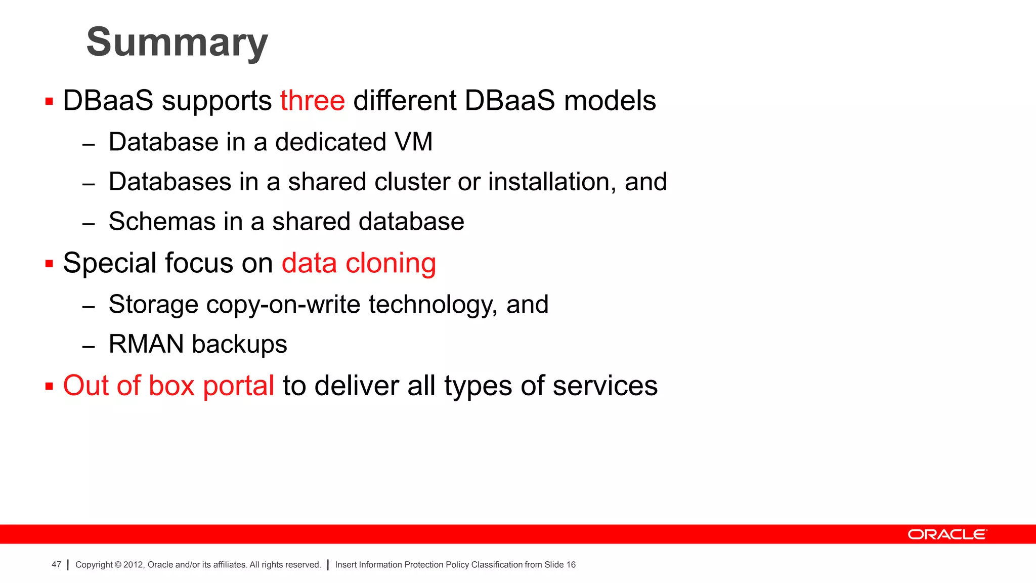 Summary
 DBaaS supports three different DBaaS models
      – Database in a dedicated VM
      – Databases in a shared cluster or installation, and
      – Schemas in a shared database
 Special focus on data cloning
      – Storage copy-on-write technology, and
      – RMAN backups
 Out of box portal to deliver all types of services




47   Copyright © 2012, Oracle and/or its affiliates. All rights reserved.   Insert Information Protection Policy Classification from Slide 16
 
