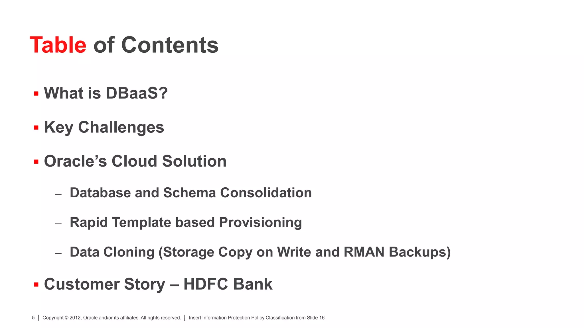Table of Contents

 What is DBaaS?

 Key Challenges

 Oracle’s Cloud Solution

          – Database and Schema Consolidation

          – Rapid Template based Provisioning

          – Data Cloning (Storage Copy on Write and RMAN Backups)

 Customer Story – HDFC Bank

5   Copyright © 2012, Oracle and/or its affiliates. All rights reserved.   Insert Information Protection Policy Classification from Slide 16
 