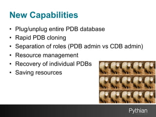 New Capabilities
• 
• 
• 
• 
• 
• 

Plug/unplug entire PDB database
Rapid PDB cloning
Separation of roles (PDB admin vs CDB admin)
Resource management
Recovery of individual PDBs
Saving resources

 