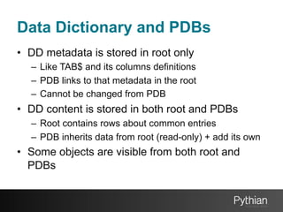 Data Dictionary and PDBs
•  DD metadata is stored in root only
–  Like TAB$ and its columns definitions
–  PDB links to that metadata in the root
–  Cannot be changed from PDB

•  DD content is stored in both root and PDBs
–  Root contains rows about common entries
–  PDB inherits data from root (read-only) + add its own

•  Some objects are visible from both root and
PDBs

 