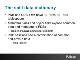 The split data dictionary
•  PDB and CDB both have SYSTEM/SYSAUX
tablespaces
•  Metadata Links and object links expose common
data and metadata to PDBs
–  Built-in PL/SQL objects for example

•  PDB sessions see a combination of common
and private data
–  Think UNION

 