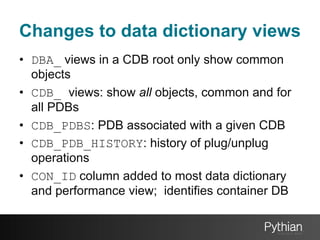 Changes to data dictionary views
•  DBA_ views in a CDB root only show common
objects
•  CDB_ views: show all objects, common and for
all PDBs
•  CDB_PDBS: PDB associated with a given CDB
•  CDB_PDB_HISTORY: history of plug/unplug
operations
•  CON_ID column added to most data dictionary
and performance view; identifies container DB

 