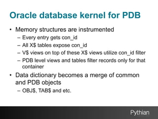 Oracle database kernel for PDB
•  Memory structures are instrumented
–  Every entry gets con_id
–  All X$ tables expose con_id
–  V$ views on top of these X$ views utilize con_id filter
–  PDB level views and tables filter records only for that
container

•  Data dictionary becomes a merge of common
and PDB objects
–  OBJ$, TAB$ and etc.

 