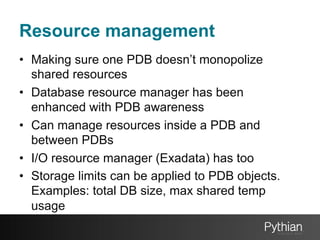 Resource management
•  Making sure one PDB doesn’t monopolize
shared resources
•  Database resource manager has been
enhanced with PDB awareness
•  Can manage resources inside a PDB and
between PDBs
•  I/O resource manager (Exadata) has too
•  Storage limits can be applied to PDB objects.
Examples: total DB size, max shared temp
usage

 