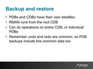 Backup and restore
•  PDBs and CDBs have their own datafiles
•  RMAN runs from the root CDB
•  Can do operations on entire CDB, or individual
PDBs
•  Remember undo and redo are common, so PDB
backups include this common data too

 