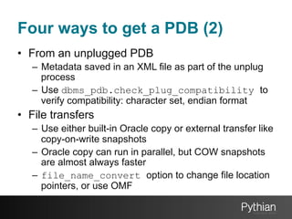 Four ways to get a PDB (2)
•  From an unplugged PDB
–  Metadata saved in an XML file as part of the unplug
process
–  Use dbms_pdb.check_plug_compatibility to
verify compatibility: character set, endian format

•  File transfers
–  Use either built-in Oracle copy or external transfer like
copy-on-write snapshots
–  Oracle copy can run in parallel, but COW snapshots
are almost always faster
–  file_name_convert option to change file location
pointers, or use OMF

 