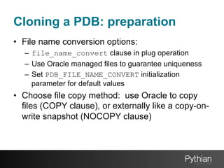 Cloning a PDB: preparation
•  File name conversion options:
–  file_name_convert clause in plug operation
–  Use Oracle managed files to guarantee uniqueness
–  Set PDB_FILE_NAME_CONVERT initialization
parameter for default values

•  Choose file copy method: use Oracle to copy
files (COPY clause), or externally like a copy-onwrite snapshot (NOCOPY clause)

 