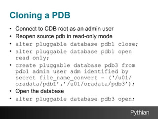 Cloning a PDB
• 
• 
• 
• 

Connect to CDB root as an admin user
Reopen source pdb in read-only mode
alter pluggable database pdb1 close;
alter pluggable database pdb1 open
read only;
•  create pluggable database pdb3 from
pdb1 admin user adm identified by
secret file_name_convert = (‘/u01/
oradata/pdb1’,’/u01/oradata/pdb3’);
•  Open the database
•  alter pluggable database pdb3 open;

 